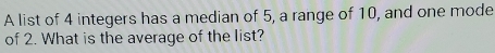 A list of 4 integers has a median of 5, a range of 10, and one mode 
of 2. What is the average of the list?