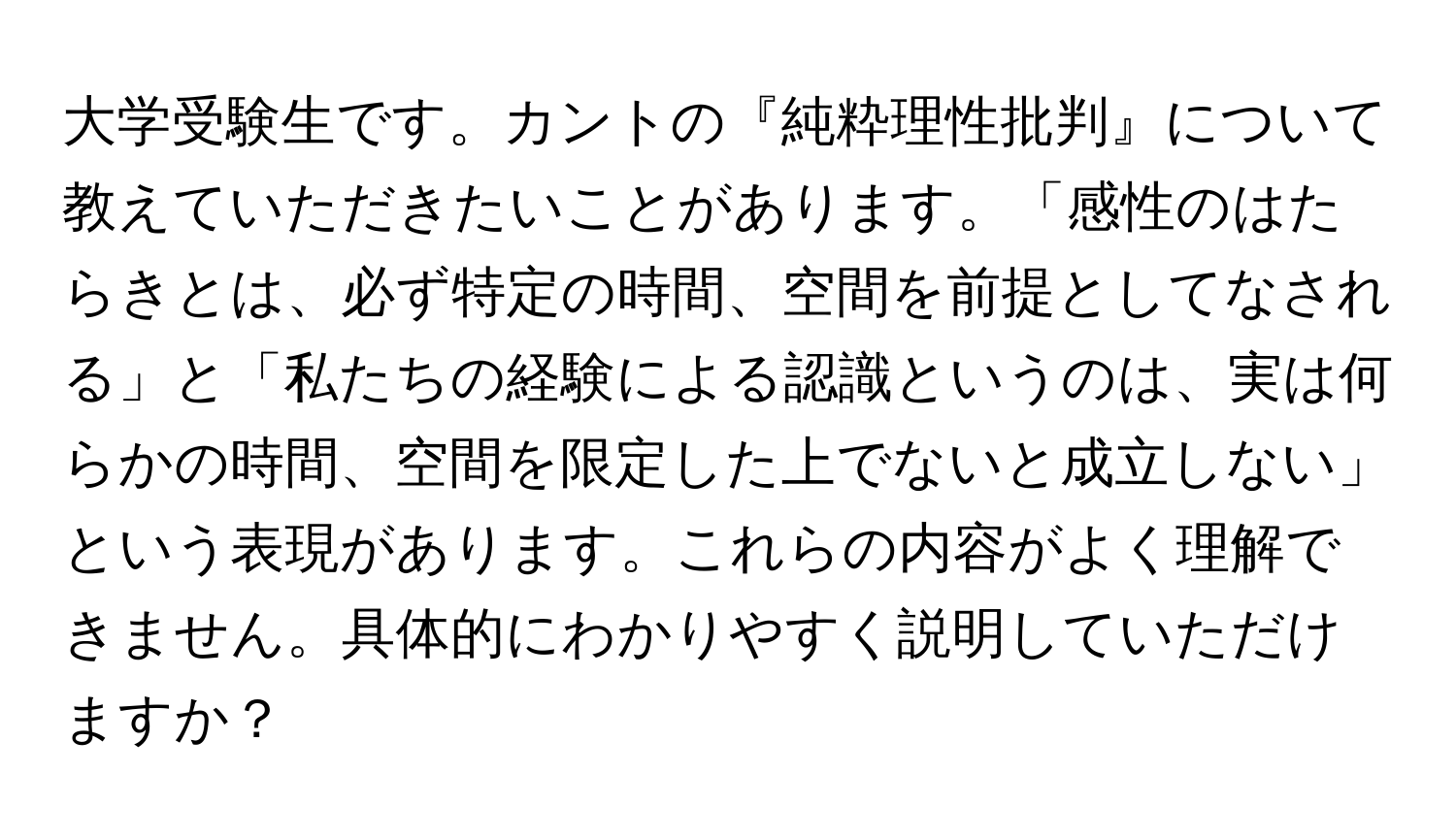 大学受験生です。カントの『純粋理性批判』について教えていただきたいことがあります。「感性のはたらきとは、必ず特定の時間、空間を前提としてなされる」と「私たちの経験による認識というのは、実は何らかの時間、空間を限定した上でないと成立しない」という表現があります。これらの内容がよく理解できません。具体的にわかりやすく説明していただけますか？