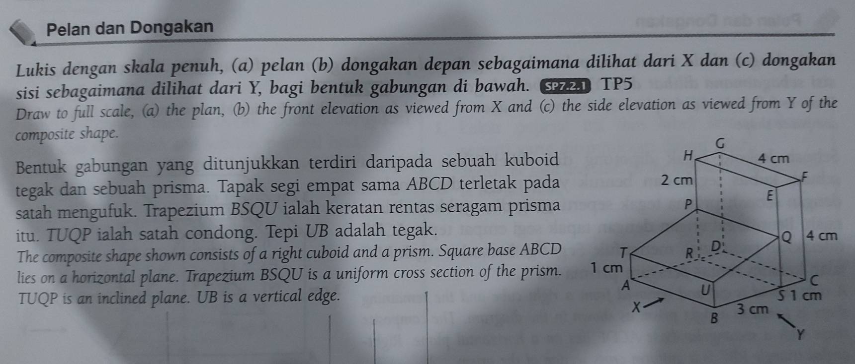 Pelan dan Dongakan 
Lukis dengan skala penuh, (a) pelan (b) dongakan depan sebagaimana dilihat dari X dan (c) dongakan 
sisi sebagaimana dilihat dari Y, bagi bentuk gabungan di bawah. TP5 
Draw to full scale, (a) the plan, (b) the front elevation as viewed from X and (c) the side elevation as viewed from Y of the 
composite shape. 
Bentuk gabungan yang ditunjukkan terdiri daripada sebuah kuboid 
tegak dan sebuah prisma. Tapak segi empat sama ABCD terletak pada 
satah mengufuk. Trapezium BSQU ialah keratan rentas seragam prisma 
itu. TUQP ialah satah condong. Tepi UB adalah tegak. 
The composite shape shown consists of a right cuboid and a prism. Square base ABCD
lies on a horizontal plane. Trapezium BSQU is a uniform cross section of the prism. 
TUQP is an inclined plane. UB is a vertical edge.