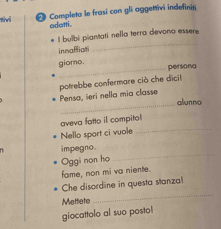 Itivi 2 Completa le frasi con gli aggettivi indefiniti 
adatti. 
_ 
I bulbi piantati nella terra devono essere 
innaffiati 
giorno. 
_persona 
potrebbe confermare ciò che dici! 
Pensa, ieri nella mia classe 
_alunno 
aveva fatto il compito! 
Nello sport ci vuole 
_ 

_ 
impegno. 
Oggi non ho 
fame, non mi va niente. 
Che disordine in questa stanza! 
Mettete 
_ 
giocattolo al suo posto!