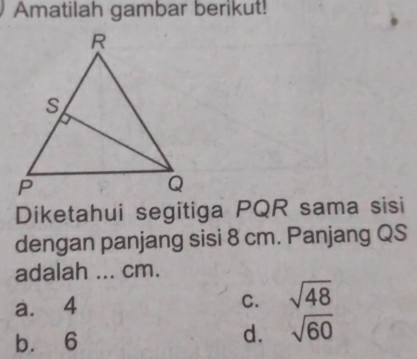 Amatilah gambar berikut!
Diketahui segitiga PQR sama sisi
dengan panjang sisi 8 cm. Panjang QS
adalah ... cm.
a. 4 sqrt(48)
C.
b. 6
d. sqrt(60)