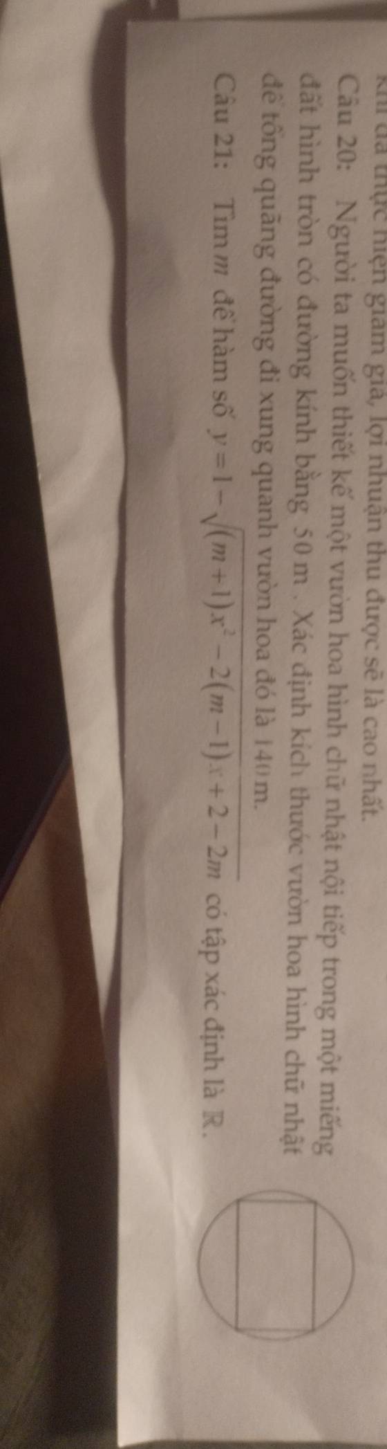 khi đã thực hiện giam giả, lợi nhuận thu được sẽ là cao nhất. 
Câu 20: Người ta muốn thiết kế một vườn hoa hình chữ nhật nội tiếp trong một miếng 
đất hình tròn có đường kính bằng 50 m. Xác định kích thước vườn hoa hình chữ nhật 
để tổng quãng đường đi xung quanh vườn hoa đó là 140 m. 
Câu 21: Tìm m để hàm số y=1-sqrt((m+1)x^2-2(m-1)x+2-2m) có tập xác định là R.