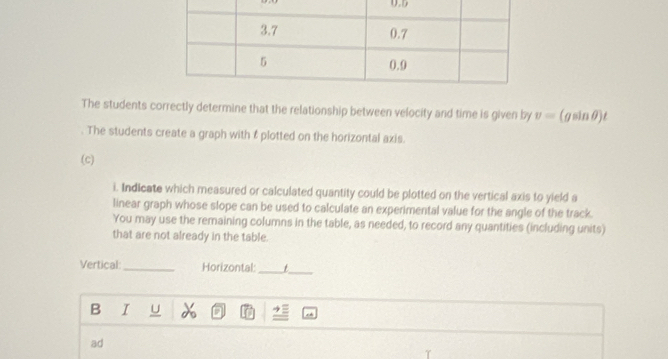 The students correctly determine that the relationship between velocity and time is given by v=(gsin θ )t
The students create a graph with f plotted on the horizontal axis. 
(c) 
i. Indicate which measured or calculated quantity could be plotted on the vertical axis to yield a 
linear graph whose slope can be used to calculate an experimental value for the angle of the track. 
You may use the remaining columns in the table, as needed, to record any quantities (including units) 
that are not already in the table. 
_ 
Vertical: _Horizontal: _t 
B I U 
ad