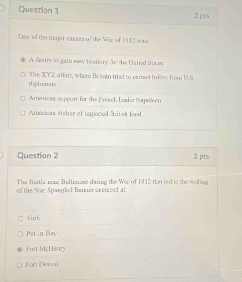 One of the major causes of the War of 1812 was:
A desire to gain new territory for the United States
The XYZ affair, where Britain tried to extract bribes from U.S.
diplomats
American support for the French leader Napoleon
American dislike of imported British food
Question 2 2 pts
The Battle near Baltimore during the War of 1812 that led to the writing
of the Star Spangled Banner occurred at:
York
Put-in-Bay
Fort McHenry
Fort Detroit