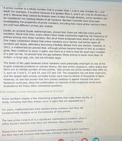 A prime number is a whole number that is greater than 1 and is only divisible by 1 and
itself. For example, 5 is prime because it is greater than 1, and it can only be divided by 1
and 5. Because they cannot be broken down further through division, prime numbers can
be considered the building blocks of all numbers. Number theorists have long been
investigating the properties of prime numbers, including how many prime numbers there
are and how different primes are related.
Euclid, an ancient Greek mathematician, proved that there are infinitely many prime
numbers. Since that time, many others have made arguments regarding the frequency of
primes among very large numbers. Not all of these proposals have stood up to scrutiny.
One major conjecture stated that prime numbers occur farther and farther apart as
numbers get larger, ultimately becoming infinitely distant from one another. However, in
2013, a mathematician proved that, although primes become harder to find as numbers
grow, they continue to occur in pairs, and there is a limit to how far apart each member
of a pair can be. He proved that the gap between these primes is never more than 70
million—a large gap, yes, but not infinitely large.
The study of the gaps between prime numbers could potentially shed light on one of the
largest unsolved problems in number theory: the twin prime conjecture, which states that
there are an infinite number of twin primes. Twin primes are prime numbers that differ by
2, such as 3 and 5, 17 and 19, and 137 and 139. The conjecture has not been disproven,
and the largest twin primes currently known each have hundreds of thousands of digits.
However, no one has proven that twin primes continue to appear beyond that point.
Research continues, since the confirmation or rejection of the conjecture would have
implications for many other unresolved questions.
Which analysis is most strongly supported by the text?
Prime numbers display a few interesting properties that make them worthy of
study, including that they always occur in pairs that are separated by 2.
For years, mathematicians have studied prime numbers, but they still
fundamentally disagree as to the existence of twin primes.
The twin prime conjecture is a significant mathematical problem, since it
defies Euclid's theorem that there are infinitely many prime numbers.
Researchers have uncovered many important properties of prime numbers,
but they have yet to prove that there are infinitely many twin primes.