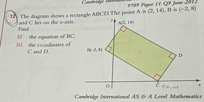 Cambridge Internai
9709 Paper 11 Q9 June 2012
(2,14) , B is (-2,8)
and C lies on the x-axis.
Find
(i) the equation of BC.
[ii] the coordinates of
C and D.
Cambridge International AS & A Level Mathematics