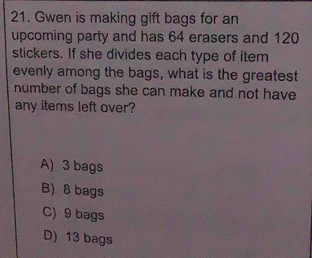 Gwen is making gift bags for an
upcoming party and has 64 erasers and 120
stickers. If she divides each type of item
evenly among the bags, what is the greatest
number of bags she can make and not have 
any items left over?
A) 3 bags
B) 8 bags
C) 9 bags
D) 13 bags