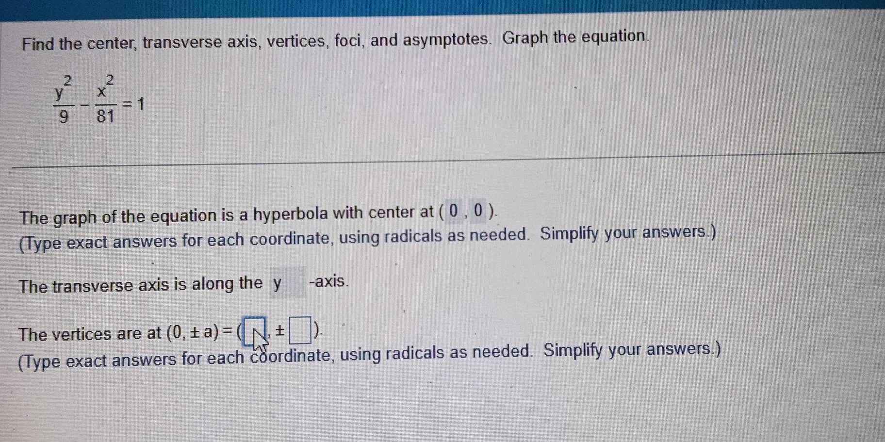 Find the center, transverse axis, vertices, foci, and asymptotes. Graph the equation.
 y^2/9 - x^2/81 =1
The graph of the equation is a hyperbola with center at (0,0). 
(Type exact answers for each coordinate, using radicals as needed. Simplify your answers.) 
The transverse axis is along the y -axis. 
The vertices are at (0,± a)=(□ ,± □ ). 
(Type exact answers for each coordinate, using radicals as needed. Simplify your answers.)