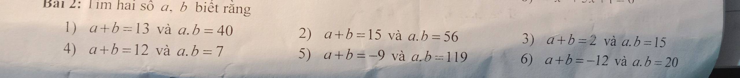 Bai 2: Tim hai số a, b biệt răng 
1) a+b=13 và a. b=40
2) a+b=15 và a. b=56
3) a+b=2 và a. b=15
4) a+b=12 và a. b=7
5) a+b=-9 và a. b=119
6) a+b=-12 và a. b=20