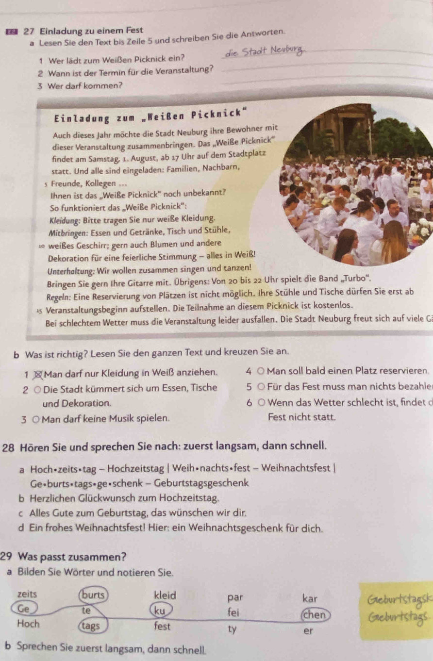 Einladung zu einem Fest
a Lesen Sie den Text bis Zeile 5 und schreiben Sie die Antworten.
_
Nevbura_
1 Wer lädt zum Weißen Picknick ein?
2 Wann ist der Termin für die Veranstaltung?
_
3 Wer darf kommen?
_
Einladung zum „Weißen Picknick“
Auch dieses Jahr möchte die Stadt Neuburg ihre Bewohner mi
dieser Veranstaltung zusammenbringen. Das „Weiße Picknick“
findet am Samstag, 1. August, ab 17 Uhr auf dem Stadtplatz
statt. Und alle sind eingeladen: Familien, Nachbarn,
s Freunde, Kollegen ...
Ihnen ist das „Weiße Picknick" noch unbekannt?
So funktioniert das „Weiße Picknick':
Kleidung: Bitte tragen Sie nur weiße Kleidung.
Mitbringen: Essen und Getränke, Tisch und Stühle,
10 weißes Geschirr; gern auch Blumen und andere
Dekoration für eine feierliche Stimmung - alles in Weiß!
Unterhøltung: Wir wollen zusammen singen und tanzen!
Bringen Sie gern Ihre Gitarre mit. Übrigens: Von 20 bis 22 Uhr spielt die Band „Turbo''.
Regeln: Eine Reservierung von Plätzen ist nicht möglich. Ihre Stühle und Tische dürfen Sie erst ab
å Veranstaltungsbeginn aufstellen. Die Teilnahme an diesem Picknick ist kostenlos.
Bei schlechtem Wetter muss die Veranstaltung leider ausfallen. Die Stadt Neuburg freut sich auf viele G
b Was ist richtig? Lesen Sie den ganzen Text und kreuzen Sie an.
1  Man darf nur Kleidung in Weiß anziehen. 4 ○ Man soll bald einen Platz reservieren.
2 ○ Die Stadt kümmert sich um Essen, Tische 5  Für das Fest muss man nichts bezahle
und Dekoration. 6 C  Wenn das Wetter schlecht ist, findet  
3 ○ Man darf keine Musik spielen. Fest nicht statt.
28 Hören Sie und sprechen Sie nach: zuerst langsam, dann schnell.
a Hoch•zeits•tag - Hochzeitstag | Weih•nachts•fest - Weihnachtsfest |
Ge•burts•tags•ge•schenk - Geburtstagsgeschenk
b Herzlichen Glückwunsch zum Hochzeitstag.
c Alles Gute zum Geburtstag, das wünschen wir dir.
d Ein frohes Weihnachtsfest! Hier: ein Weihnachtsgeschenk für dich.
29 Was passt zusammen?
a Bilden Sie Wörter und notieren Sie.
zeits burts kleid par courtstagsh
kar
te
ku
Ge fei chen Gieburtst
Hoch tags fest
ty
er
b Sprechen Sie zuerst langsam, dann schnell.