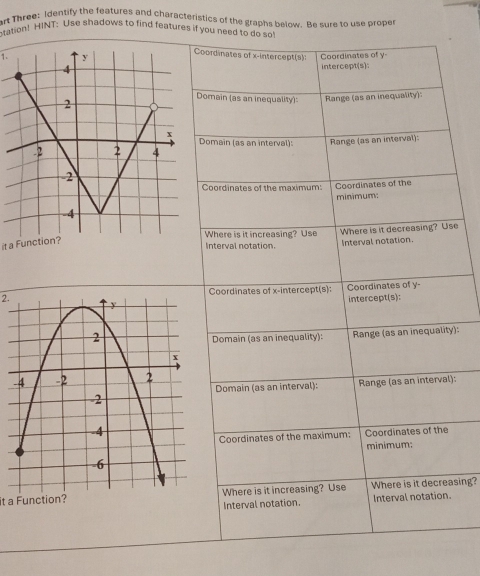 art Three: Identify the features and characteristics of the graphs below. Be sure to use proper 
otation! H|NT: Use shadows to find features if you need to do so! 
Coordinates of x-intercept(s): 
1. Coordinates of y - 
intercept(s): 
Domain (as an inequality): Range (as an inequality) 
Domain (as an interval): Range (as an interval): 
Coordinates of the maximum: Coordinates of the 
minimum: 
Where is it increasing? Use Where is it decreasing? Use 
it a Function? 
Interval notation. 
Interval notation. 
2.Coordinates of x-intercept(s): Coordinates of y - 
intercept(s): 
Domain (as an inequality): Range (as an inequality): 
Range (as an interval): 
Domain (as an interval): 
Coordinates of the maximum: Coordinates of the 
minimum: 
it a Function?Where is it increasing? Use Where is it decreasing? 
Interval notation. Interval notation.