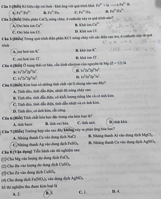 [Biết] Kí hiệu cặp oxi hoá - khử ứng với quá trình khử: Fe^(3+)+1e _  Fe^(2+) là
A. Fe^(3+)/Fe^(2+). B. Fe^(2+)/Fe. C. Fe^(3+)/Fe. D. Fe^(2+)/Fe^(3+).
Câu 2:[Biết] Điện phân CaCl_2 nóng chảy, ở cathode xảy ra quá trình nào?
A. Oxi hóa ion Ca^(2+). B. Khử ion Ca^(2+).
C. Oxi hóa ion Cl. D. Khử ion Cl.
Câu 3:[Hiểu] Trong quá trình điện phân KC1 nóng chảy với các điện cực trơ, ở cathode xảy ra quá
trình
A. oxi hoá ion K^+ B. khử ior K^+.
C. oxi hoá ion Cl¯. D. khử ion Cl .
Câu 4:[Biết] Ở trạng thái cơ bản, cấu hình electron của nguyên tử Mg(Z=12)12
A 1s^22s^22p^63s^1.
B. 1s^22s^22p^63s^2.
C. 1s^22s^32p^63s^2. D. 1s^22s^22p^73s^1.
Câu 5:[Biết] Kim loại có những tính chất vật lí chung nào sau đây?
A. Tính dẻo, tính dẫn điện, nhiệt độ nóng chảy cao.
B. Tính dẻo, tính dẫn điện, có khối lượng riêng lớn và có ánh kim.
C. Tính đẻo, tính dẫn điện, tính dẫn nhiệt và có ánh kim.
D. Tính đèo, có ánh kim, rất cứng.
Câu 6:[Biết] Tính chất hóa học đặc trưng của kim loại là?
A. tính bazơ. B. tỉnh oxỉ hóa. C. tính axit. D. tính khử.
Câu 7:[Hiểu] Trường hợp nào sau đây không xảy ra phản ứng hóa học?
A. Nhúng thanh Cu vào dung dịch NaCl. B. Nhúng thanh Al vào dung dịch MgCl_2.
C. Nhúng thanh Ag vào dung dịch FeSO_4. D. Nhúng thanh Cu vào dung dịch AgNO_3.
Câu 8: [Vận dụng] Tiến hành các thí nghiệm sau:
(1) Cho Mg vào lượng dư dung dịch FeCl_3.
(2) Cho Ba vào lượng dư dung dịch CuSO_4.
(3) Cho Zn vào dung dịch CuSO_4.
(4) Cho dung dịch Fe(NO_3)_2 vào dung dịch AgNO_3.
Số thí nghiệm thu được kim loại là
C. 1.
A. 2. B. 3. D. 4.