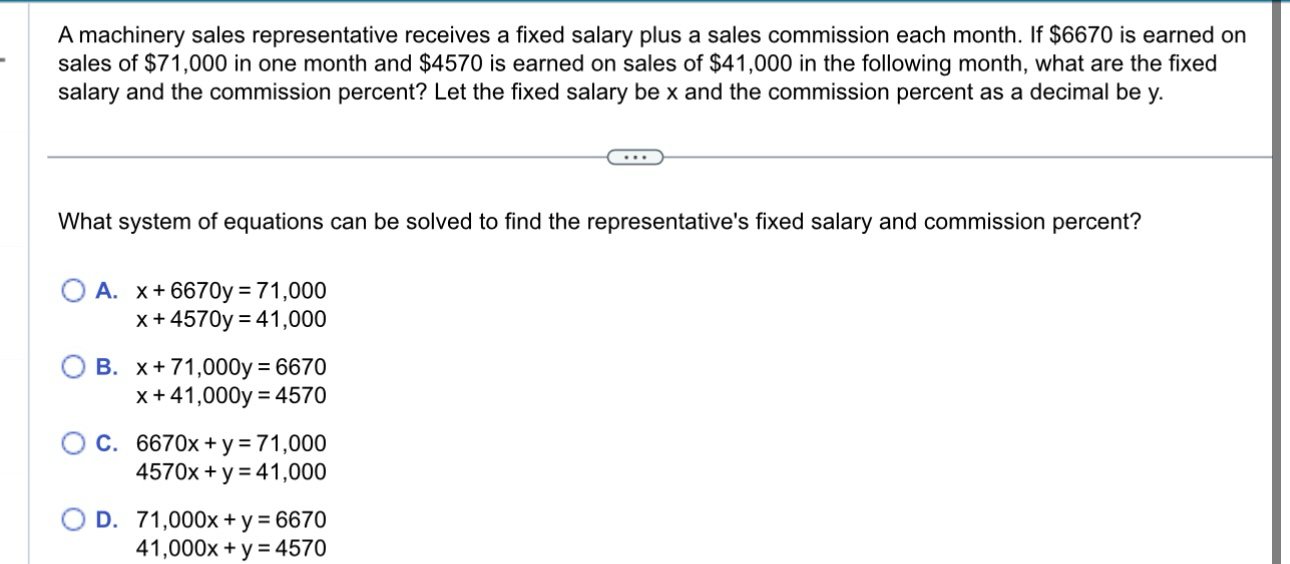 A machinery sales representative receives a fixed salary plus a sales commission each month. If $6670 is earned on
sales of $71,000 in one month and $4570 is earned on sales of $41,000 in the following month, what are the fixed
salary and the commission percent? Let the fixed salary be x and the commission percent as a decimal be y.
What system of equations can be solved to find the representative's fixed salary and commission percent?
A. x+6670y=71,000
x+4570y=41,000
B. x+71,000y=6670
x+41,000y=4570
C. 6670x+y=71,000
4570x+y=41,000
D. 71,000x+y=6670
41,000x+y=4570