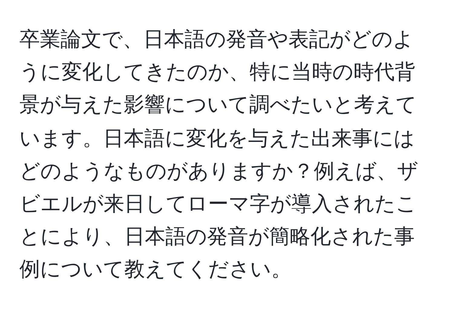 卒業論文で、日本語の発音や表記がどのように変化してきたのか、特に当時の時代背景が与えた影響について調べたいと考えています。日本語に変化を与えた出来事にはどのようなものがありますか？例えば、ザビエルが来日してローマ字が導入されたことにより、日本語の発音が簡略化された事例について教えてください。