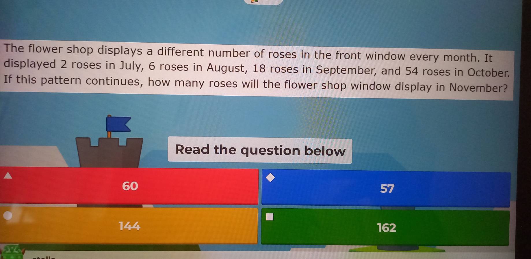 The flower shop displays a different number of roses in the front window every month. It
displayed 2 roses in July, 6 roses in August, 18 roses in September, and 54 roses in October.
If this pattern continues, how many roses will the flower shop window display in November?
Read the question below
60
162