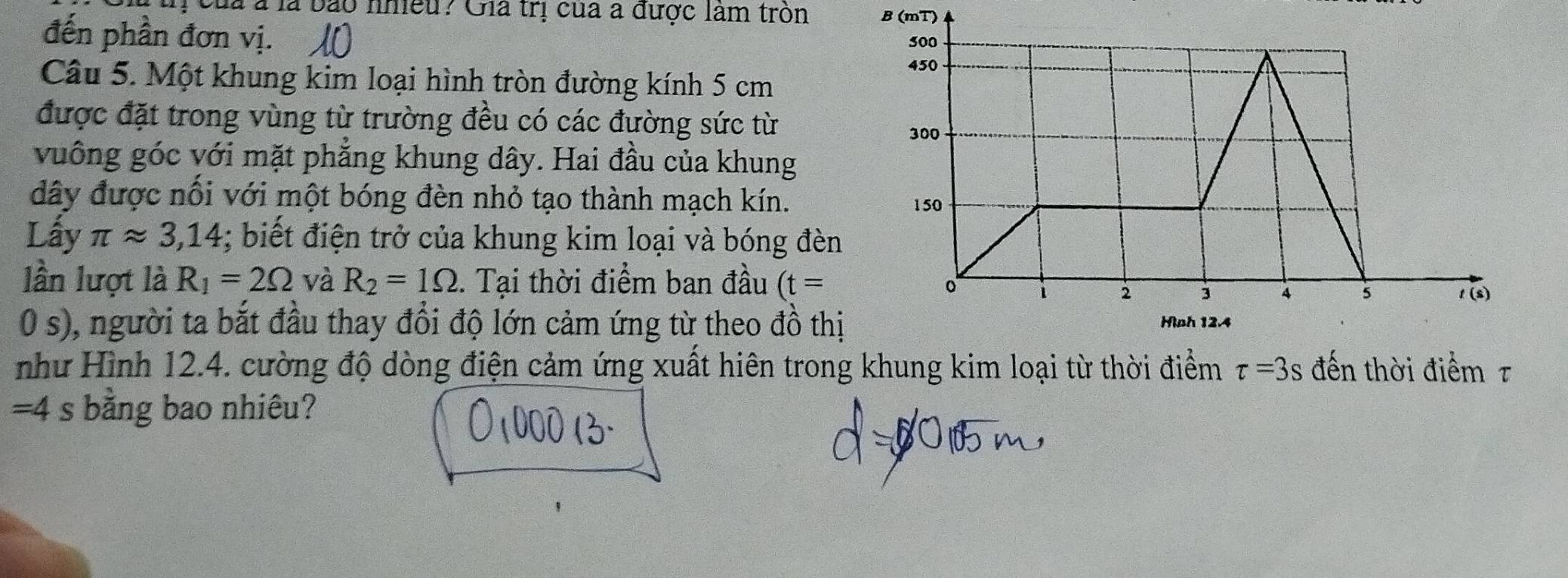 ị của à là bào nhiều? Gia trị của a được làm tròn B (mT)
đến phần đơn vị.
Câu 5. Một khung kim loại hình tròn đường kính 5 cm
được đặt trong vùng từ trường đều có các đường sức từ
vuông góc với mặt phẳng khung dây. Hai đầu của khung
đây được nổi với một bóng đèn nhỏ tạo thành mạch kín.
Lấy π approx 3,14; biết điện trở của khung kim loại và bóng đèn
lần lượt là R_1=2Omega và R_2=1Omega. Tại thời điểm ban đầu (t=
0 s), người ta bắt đầu thay đổi độ lớn cảm ứng từ theo đồ thị
như Hình 12.4. cường độ dòng điện cảm ứng xuất hiên trong khung kim loại từ thời điểm tau =3s đến thời điểm τ
=4 s bằng bao nhiêu?