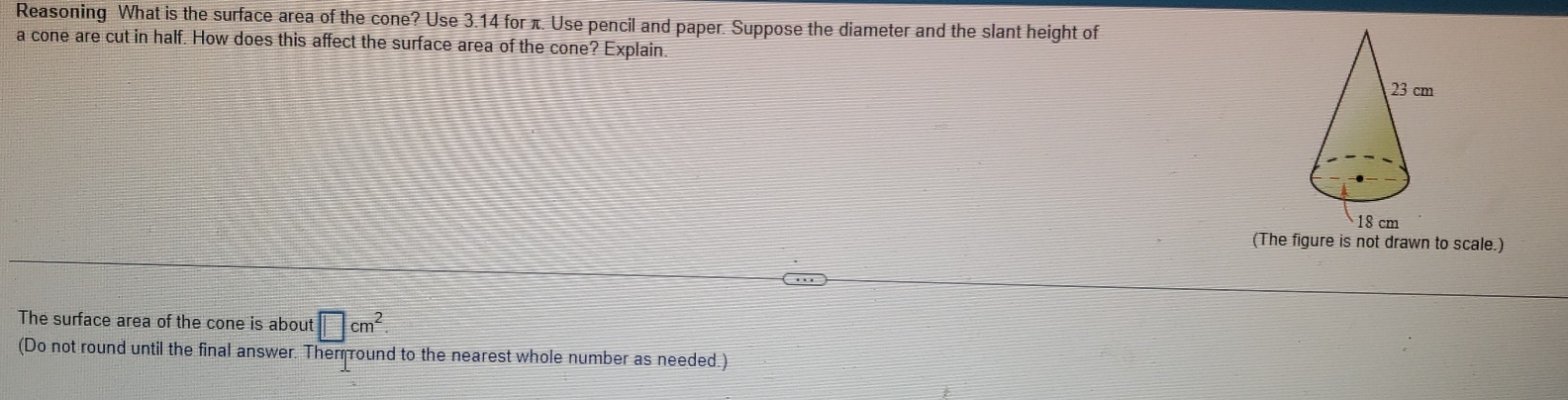 Reasoning What is the surface area of the cone? Use 3.14 for π. Use pencil and paper. Suppose the diameter and the slant height of 
a cone are cut in half. How does this affect the surface area of the cone? Explain. 
(The figure is not drawn to scale.) 
The surface area of the cone is about □ cm^2
(Do not round until the final answer. Them round to the nearest whole number as needed.)