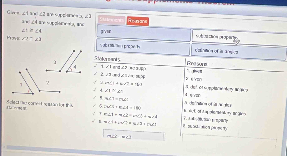 Given: ∠ 1 and ∠ 2 are supplements, ∠ 3 Statement Reasons 
and ∠ 4 are supplements, and
∠ 1≌ ∠ 4. given subtraction property 
Prove ∠ 2≌ ∠ 3 substitution property definition of ≌ angles 
Statements Reasons 
1. ∠ 1 and ∠ 2 are supp 1. given 
2 ∠ 3 and ∠ 4 are supp. 2. given 
3. m∠ 1+m∠ 2=180 3. def of supplementary angles 
4. ∠ 1≌ ∠ 4 4. given 
5 m∠ 1=m∠ 4 5. definition of ≌ angles 
Select the correct reason for this 6. m∠ 3+m∠ 4=180 6. def. of supplementary angles 
7. m∠ 1+m∠ 2=m∠ 3+m∠ 4
statement. 7. substitution property 
8. m∠ 1+m∠ 2=m∠ 3+m∠ 1 8 substitution property
m∠ 2=m∠ 3