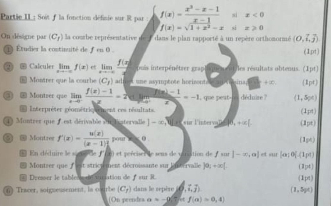 Partie II : Soit f la fonction définie sur R par : f(x)= (x^3-x-1)/x-1  si x<0</tex>
f(x)=sqrt(1+x^2)-x si x≥slant 0
On désigne par (C_f) la courbe représentative de f dans le plan rapporté à un repère orthonormé (O,vector i,vector j).
Étudier la continuité de f en0
(1pt)
② ④ Calculer limlimits _xto -∈fty f(x) et limlimits _xto -∈fty  f(x)/x  puis interpénétrer grap (     les résultats obtenus. (1pt)
 Montrer que la courbe (C_f) admet une asymptote horizontale  voisinag a+∈fty (1pt)
③ @ Montrer que limlimits _xto 0^- (f(x)-1)/bx =2 lim  (f(x)-1)/x =-1 , que peut-oi déduire ? (1,5pt)
Interpréter géométriquement ces résultats. (1pt)
1) Montrer que f est dérivable sur lintervalle ]-∈fty Q[ e< sur linterv  y≤ |6,+∈fty [. (1pt)
⑤ @ Montrer f'(x)=frac u(x)((x-1)_h)^2 pour x < 0 . (1pt)
* En déduire le sine de f'(x) et préciser le sens de variation de  sur |-∈fty ,a] 11 |alpha ;0[ (1) nt
* Montrer que fest strictement décroissante sur luntervalle ]0;+∈fty [. (1pt)
4 Dresser le tablea de varation de ƒ sur R (1pt)
6) Tracer, soigneusement, la courbe (C_f) dans le repère (0,7,j). (1,5pt)
(On prendra a=-0 Tet f(alpha )=0,4)