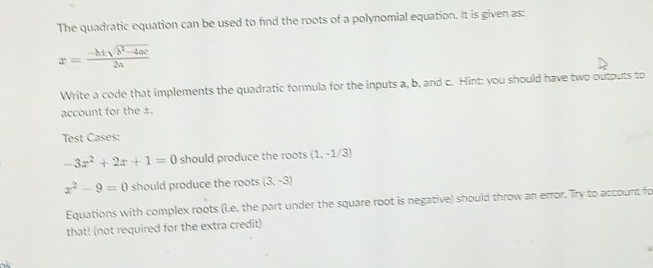 The quadratic equation can be used to find the roots of a polynomial equation. It is given as:
x= (-h± sqrt(h^2-4ac))/2a 
Write a code that implements the quadratic formula for the inputs a, b, and c. Hint: you should have two outputs to 
account for the ±. 
Test Cases:
-3x^2+2x+1=0 should produce the roots (1,-1/3)
x^2-9=0 should produce the roots (3,-3)
Equations with complex roots (i.e. the part under the square root is negative) should throw an error. Try to account fo 
that! (not required for the extra credit)