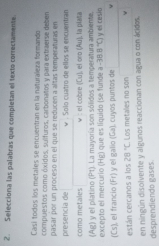 Selecciona las palabras que completan el texto correctamente. 
Casi todos los metales se encuentran en la naturaleza formando 
compuestos como óxidos, sulfuros, carbonatos y para extraerse deben 
pasar por un proceso en el que se reducen a altas temperaturas en 
presencia de v . Solo cuatro de ellos se encuentran 
como metales : el cobre (Cu), el oro (Au), la plata 
(Ag) y el platino (Pt). La mayoría son sólidos a temperatura ambiente, 
excepto el mercurio (Hg) que es líquido (se funde a -38.8°C) y el cesio 
(Cs), el francio (Fr) y el galio (Ga), cuyos puntos de x_1+x_2= □ /□  
están cercanos a los 28°C. Los metales no son 
en ningún disolvente y algunos reaccionan con agua o con ácidos, 
desprendiendo gases.