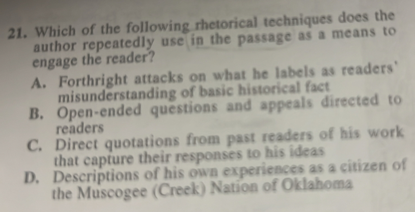 Which of the following rhetorical techniques does the
author repeatedly use in the passage as a means to
engage the reader?
A. Forthright attacks on what he labels as readers'
misunderstanding of basic historical fact
B. Open-ended questions and appeals directed to
readers
C. Direct quotations from past readers of his work
that capture their responses to his ideas
D. Descriptions of his own experiences as a citizen of
the Muscogee (Creek) Nation of Oklahoma