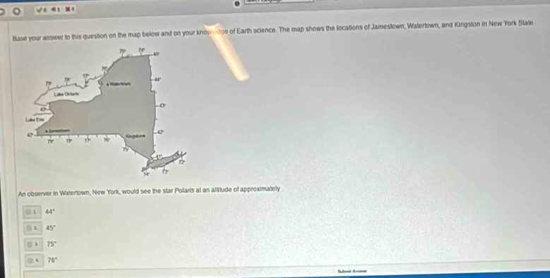 4 ) 1 0
Base your answer to this question on the map below and on your knowledge of Earth science. The map shows the locations of Jamestown, Watertown, and Kingston in New York State
An observer in Watertown, New York, would see the star Polaris at an altitude of approximately
1 44°
45°
1 75°
4 76°
Submit Answar