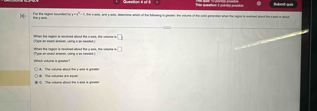 Tis quiz: 10 point(s) possible
Question 4 of 5 This question: 2 point(s) possible Submit quiz
For the region bounded by y=x^3-1 the x-axi s, and y-axis, determine which of the following is greater: the volume of the solid generated when the region is revolved about the x-axis or about
the y-axis.
When the region is revolved about the x-axis, the volume is □
(Type an exact answer, using π as needed.)
When the region is revolved about the y-axis, the volume is □. 
(Type an exact answer, using π as needed.)
Which volume is greater?
A. The volume about the y-axis is greater.
B. The volumes are equal.
C. The volume about the x-axis is greater.