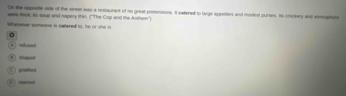 On the opposite side of the street was a restaurant of no great pretensions. It catered to large appetites and modest purses. Its crockery and atmosphere
were thick; its soup and napery thin. ("The Cop and the Anthem'')
Whenever someone is catered to, he or she is
A) refused
B shaped
C gratified
D opened