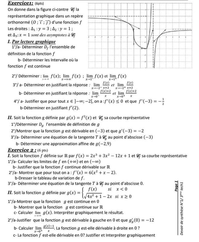 On donne dans la figure ci-contre  la
représentation graphique dans un repèr
orthonormé (0;vector l;vector J) d’une fonction 
Les droites : △ _1:y=3;△ _2:y=1;
et △ _3:x=1 sont des asymptotes à 6
I. Par lecture graphique
1°/a- Déterminer D_f l’ensemble de
définition de la fonction f
b- Déterminer les Intervalle où la
fonction f est continue
2°/ Déterminer : limlimits _xto ∈fty f(x);limlimits _xto +∈fty f(x);limlimits _xto 1^-f(x) et limlimits _xto 1^+f(x)
3°/ a- Déterminer en justifiant la réponse : limlimits _xto -2^- f(x)/x+2  et limlimits _xto -2^+ f(x)/x+2 
b- Déterminer en justifiant la réponse : limlimits _xto 0^- (f(x)+2)/x  et limlimits _xto 0^+ (f(x)+2)/x 
4°/ a- Justifier que pour tout x∈ ]-∈fty ;-2[ , on ; a:f'(x)≤ 0 et que f'(-3)=- 1/2 
b-Déterminer en justifiant f'(2).
II. Soit la fonction g définie par g(x)=f^2(x) et 8g sa courbe représentative
1°/ Déterminer D_g l'ensemble de définition de g
2° /Montrer que la fonction g est dérivable en (-3) et que g'(-3)=-2
3°/ la- Déterminer une équation de la tangente 7 à 8_9 au point d’abscisse (−3)
b- Déterminer une approximation affine de g(-2,9)
Exercice 2 : (6 pts)
I. Soit la fonction f définie sur  par f(x)=2x^3+3x^2-12x+1 et 8° sa courbe représentative
1°/ a- Calculer les limites de ƒ en (+∈fty ) et en (-∈fty )
b- Justifier que la fonction ∫ continue dérivable sur R
2°/ a- Montrer que pour tout on a : f'(x)=6(x^2+x-2).
b-Dresser le tableau de variation de ƒ.
3°/ Va- Déterminer une équation de la tangente 7 à 8 au point d'abscisse 0.
:
II. Soit la fonction g définie par g(x)=beginarrayl f(x)six<0 sqrt(4x^2+1)-2xsix≥ 0endarray.
1° Va-Montrer que la fonction g est continue en ()
b- Montrer que la fonction g est continue sur R
c- Calculer limlimits _xto +∈fty g(x). Interpréter graphiquement le résultat.
2° Va-Justifier que la fonction g est dérivable à gauche en 0 et que g_g'(0)=-12
b- Calculer limlimits _xto 0^+ (g(x)-1)/x . La fonction g est-elle dérivable à droite en 0 ?
c- La fonction ƒ est-elle dérivable en 0? Justifier et Interpréter graphiquement