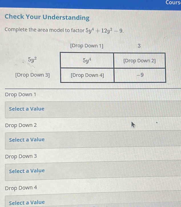 Cours
Check Your Understanding
Complete the area model to factor 5y^4+12y^2-9.
[Drop Down 1] 3
5y^2
[Drop Down 3]
Drop Down 1
Select a Value
Drop Down 2
Select a Value
Drop Down 3
Select a Value
Drop Down 4
Select a Value