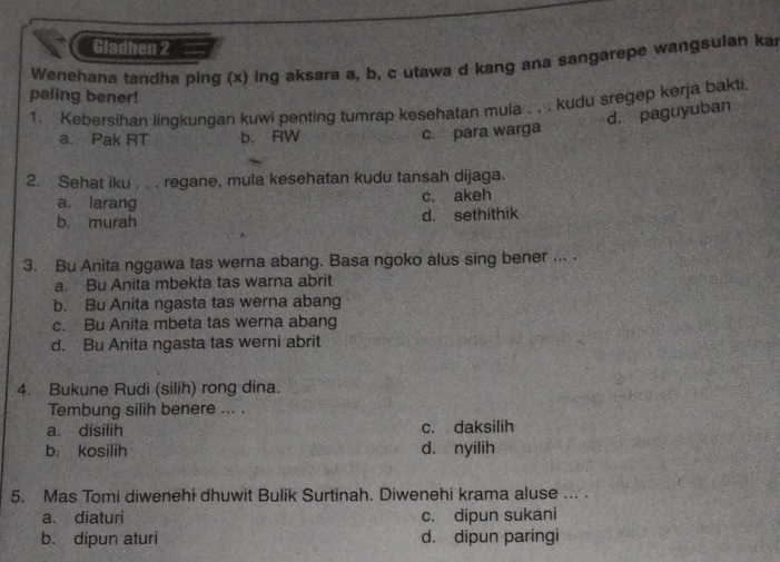 a Gladhen 2
Wenehana tandha ping (x) ing aksara a, b, c utawa d kang ana sangarepe wangsulan ka
paling bener!
1. Kebersihan lingkungan kuwi penting tumrap kesehatan mula . . . kudu sregep kerja bakti.
a. Pak RT b. RW
c. para warga d. paguyuban
2. Sehat iku . . . regane, mula kesehatan kudu tansah dijaga.
a. larang c. akeh
b. murah d. sethithik
3. Bu Anita nggawa tas werna abang. Basa ngoko alus sing bener ... .
a. Bu Anita mbekta tas warna abrit
b. Bu Anita ngasta tas werna abang
c. Bu Anita mbeta tas werna abang
d. Bu Anita ngasta tas werni abrit
4. Bukune Rudi (silih) rong dina.
Tembung silih benere ... .
a. disilih c. daksilih
b. kosilih d. nyilih
5. Mas Tomi diwenehi dhuwit Bulik Surtinah. Diwenehi krama aluse ... .
a. diaturi c. dipun sukani
b. dipun aturi d. dipun paringi