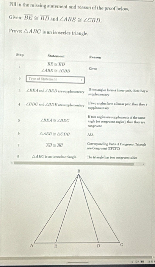 Fill in the missing statement and reason of the proof below. 
Given: overline BE≌ overline BD and ∠ ABE≌ ∠ CBD. 
Prove: △ ABC is an isosceles triangle. 
Step Statement Reason 
,
overline BE≌ overline BD
∠ ABB≌ ∠ CBD Given 
Type of Statement 
If two angles form a linear pair, then they a 
3 ∠ BEA and ∠ BED are supplementary supplementary 
If two angles form a linear pair, then they a 
4 ∠ BDC and ∠ BDE are supplementary supplementary 
If two angles are supplements of the same
∠ BEA≌ ∠ BDC angle (or congruent angles), then they are 
congruent 
6 △ AEB≌ △ CDB ASA 
7 overline AB≌ overline BC Corresponding Parts of Congruent Triangle 
are Congruent (CPCTC) 
8 △ ABC is an isosceles triangle The triangle has two congruent sides