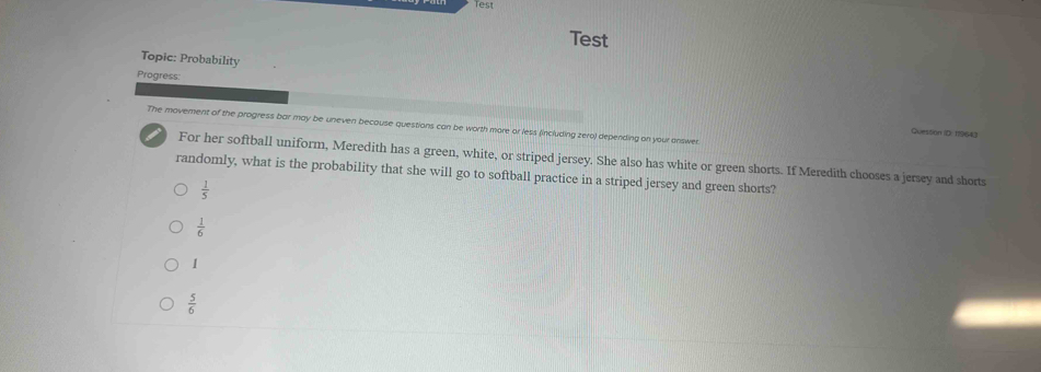 Test
Test
Topic: Probability
Progress
The movement of the progress bar may be uneven because questions can be worth more or less (including zero) depending on your answer.
Quession ID: 119643
For her softball uniform, Meredith has a green, white, or striped jersey. She also has white or green shorts. If Meredith chooses a jersey and shorts
randomly, what is the probability that she will go to softball practice in a striped jersey and green shorts?
 1/5 
 1/6 
1
 5/6 