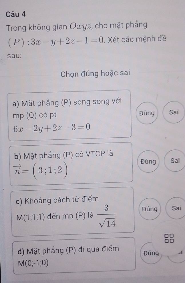 Trong không gian Oxyz, cho mặt phắng
(P): 3x-y+2z-1=0. Xét các mệnh đề
sau:
Chọn đúng hoặc sai
a) Mặt phẳng (P) song song với
mp (Q) có pt Đúng Sai
6x-2y+2z-3=0
b) Mặt phẳng (P) có VTCP là
vector n=(3;1;2)
Đúng Sai
c) Khoảng cách từ điểm
M(1;1;1) đến mp (P) là  3/sqrt(14)  Đúng Sai
d) Mặt phẳng (P) đi qua điểm Đúng
M(0;-1;0)