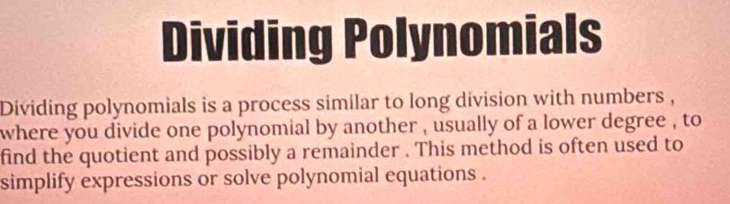 Dividing Polynomials 
Dividing polynomials is a process similar to long division with numbers , 
where you divide one polynomial by another , usually of a lower degree , to 
find the quotient and possibly a remainder . This method is often used to 
simplify expressions or solve polynomial equations .