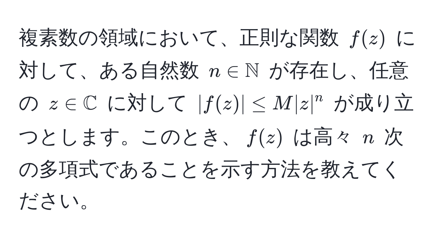 複素数の領域において、正則な関数 ( f(z) ) に対して、ある自然数 ( n ∈ mathbbN ) が存在し、任意の ( z ∈ mathbbC ) に対して ( |f(z)| ≤ M |z|^n ) が成り立つとします。このとき、( f(z) ) は高々 ( n ) 次の多項式であることを示す方法を教えてください。