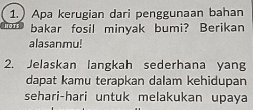 1.) Apa kerugian dari penggunaan bahan 
KOTS bakar fosil minyak bumi? Berikan 
alasanmu! 
2. Jelaskan langkah sederhana yang 
dapat kamu terapkan dalam kehidupan 
sehari-hari untuk melakukan upaya