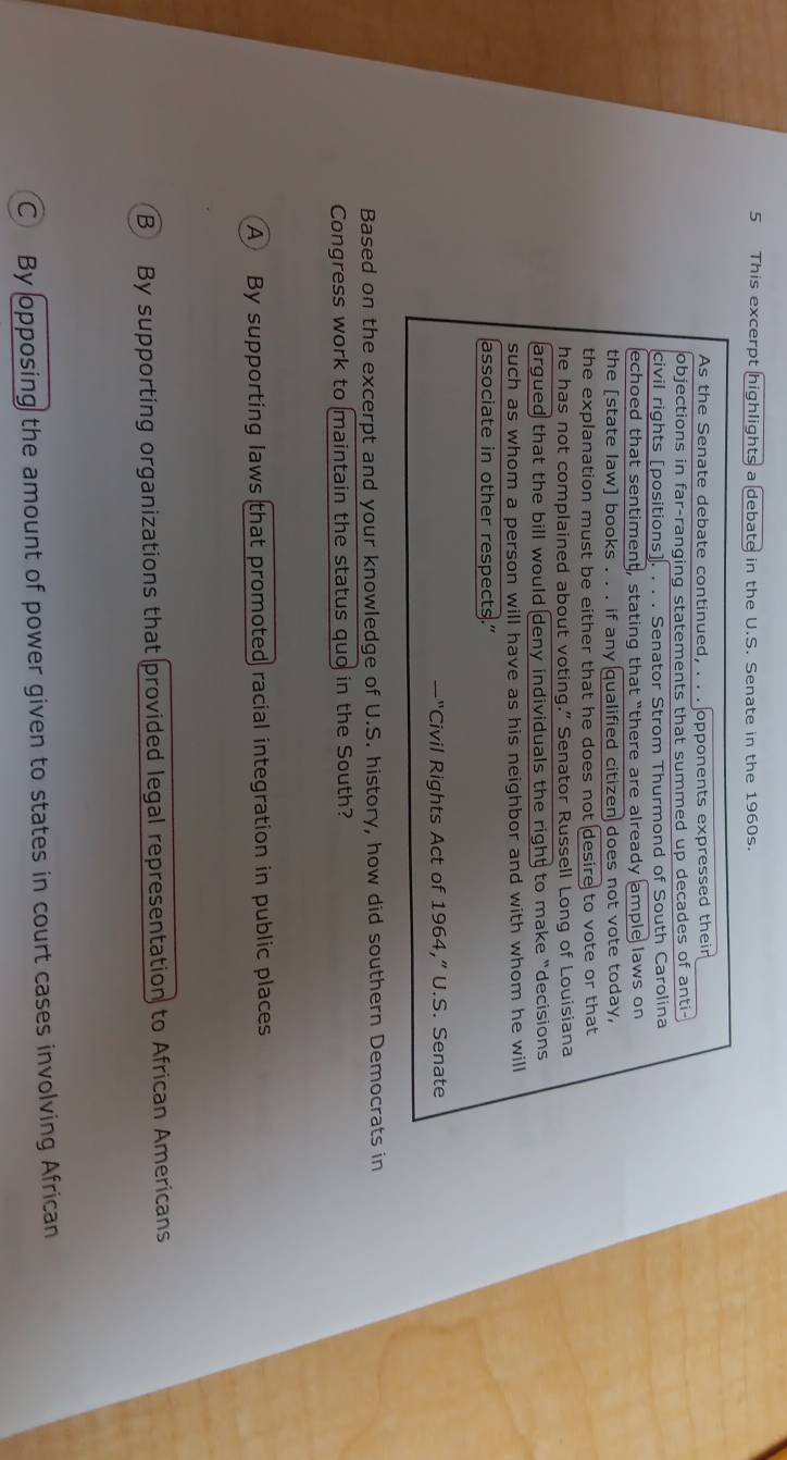 This excerpt highlights a debate in the U.S. Senate in the 1960s.
As the Senate debate continued, . . . opponents expressed their
objections in far-ranging statements that summed up decades of anti-
civil rights [positions]. . . . Senator Strom Thurmond of South Carolina
echoed that sentiment, stating that “there are already ample laws on
the [state law] books . . . if any qualified citizen does not vote today,
the explanation must be either that he does not desire to vote or that
he has not complained about voting.” Senator Russell Long of Louisiana
argued that the bill would deny individuals the right to make “decisions 
such as whom a person will have as his neighbor and with whom he will
associate in other respects.”
Civil Rights Act of 1964,” U.S. Senate
Based on the excerpt and your knowledge of U.S. history, how did southern Democrats in
Congress work to maintain the status quo in the South?
A By supporting laws that promoted racial integration in public places
B By supporting organizations that provided legal representation to African Americans
C By opposing the amount of power given to states in court cases involving African