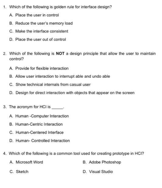 Which of the following is golden rule for interface design?
A. Place the user in control
B. Reduce the user's memory load
C. Make the interface consistent
D. Place the user out of control
2. Which of the following is NOT a design principle that allow the user to maintain
control?
A. Provide for flexible interaction
B. Allow user interaction to interrupt able and undo able
C. Show technical internals from casual user
D. Design for direct interaction with objects that appear on the screen
3. The acronym for HCI is_
A. Human -Computer Interaction
B. Human-Centric Interaction
C. Human-Centered Interface
D. Human- Controlled Interaction
4. Which of the following is a common tool used for creating prototype in HCI?
A. Microsoft Word B. Adobe Photoshop
C. Sketch D. Visual Studio