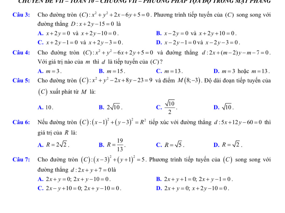 Chuyền để vII = Tuán 10 = Chương vII = phương pháp tựa độ trong mạt pháng
Câu 3: Cho đường tròn (C): x^2+y^2+2x-6y+5=0. Phương trình tiếp tuyến của (C) song song với
đường thắng D:x+2y-15=0 là
A. x+2y=0 và x+2y-10=0. B. x-2y=0 và x+2y+10=0.
C. x+2y-1=0 và x+2y-3=0. D. x-2y-1=0 và x-2y-3=0.
Câu 4: Cho đường tròn (C): x^2+y^2-6x+2y+5=0 và đường thắng d:2x+(m-2)y-m-7=0.
Với giá trị nào của mô thì đ là tiếp tuyến của (C)?
A. m=3. B. m=15. C. m=13. D. m=3 hoặc m=13.
Câu 5: Cho đường tròn (C): x^2+y^2-2x+8y-23=9 và điểm M(8;-3). Độ dài đoạn tiếp tuyến của
(C) xuất phát từ M là:
A. 10. B. 2sqrt(10). C.  sqrt(10)/2 . D. sqrt(10).
Câu 6: Nếu đường tròn (C): (x-1)^2+(y-3)^2=R^2 tiếp xúc với đường thắng d:5x+12y-60=0 thì
giá trị của R là:
A. R=2sqrt(2). B. R= 19/13 . C. R=sqrt(5). D. R=sqrt(2).
Câu 7: Cho đường tròn (C) (x-3)^2+(y+1)^2=5. Phương trình tiếp tuyến ở · 1 1a (C) song song với
đường thắng d : 2x+y+7=0 là
A. 2x+y=0;2x+y-10=0. B. 2x+y+1=0;2x+y-1=0.
C. 2x-y+10=0;2x+y-10=0. D. 2x+y=0;x+2y-10=0.