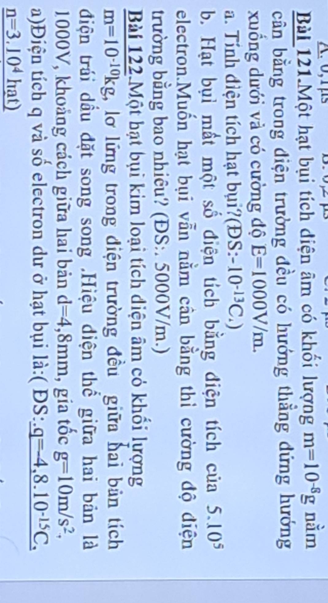 0,1μs 
Bài 121.Một hạt bụi tích diện âm có khối lượng m=10^(-8)g nằm 
cân bằng trong điện trường đều có hướng thằng dứng hướng 
xuồng dưới và có cường độ E=1000V/m. 
a. Tính điện tích hạt bụi?(ĐS: -10^(-13)C_4)
b. Hạt bụi mất một số điện tích bằng điện tích của 5.10^5
electron.Muốn hạt bụi vẫn nằm cân bằng thì cường độ điện 
trường bằng bao nhiêu? (ĐS:. 5000V/m.) 
Bài 122.Một bạt bụi kim loại tích diện âm có khối lượng
m=10^(-10)kg , lơ lững trong điện trường đều giữa hai bản tích 
điện trái dầu đặt song song .Hiệu diện thể giữa hai bản là
1000V, khoảng cách giữa hai bản d=4,8mm , gia tốc g=10m/s^2, 
a)Điện tích q và số electron dư ở hạt bụi là:( ĐS: _ q=-4,8.10^(-15)C,
_ n=3.10^4hat)