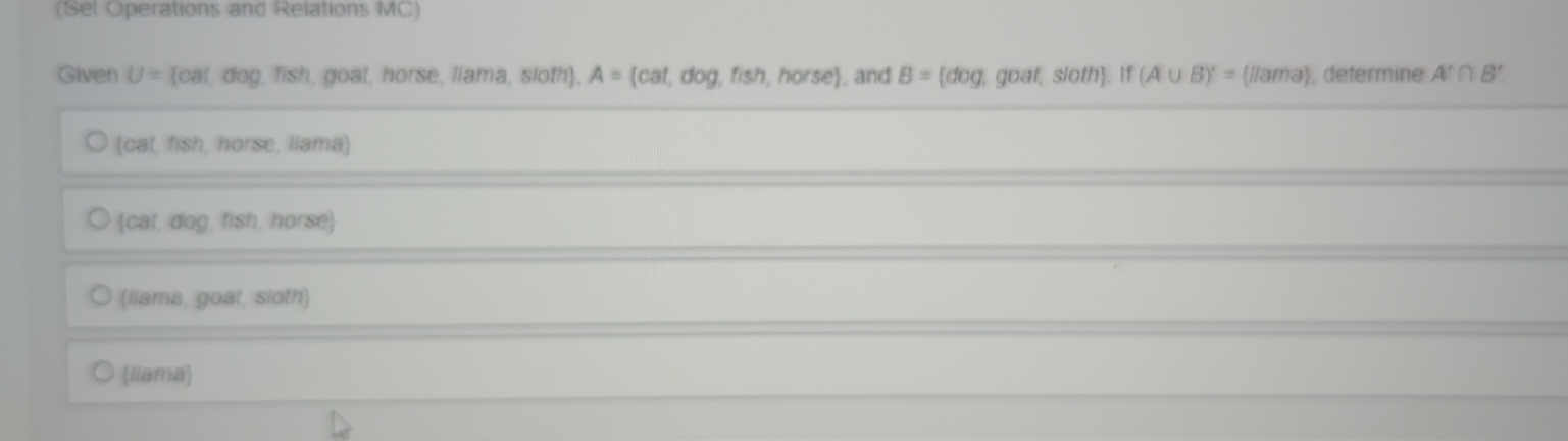 (Set Operations and Relations MC)
Given U= cat,dog,fish,goat,horse,liama,sioth , A= cat,dog,fish,horse. and B= dog , goat, sloth. If (A∪ B)'= //ama , determine A'∩ B'
Catfisn , horse, liama)
 cat,dog,fish,horse
liama, goat, sloth
(liama)