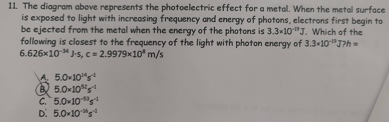 The diagram above represents the photoelectric effect for a metal. When the metal surface
is exposed to light with increasing frequency and energy of photons, electrons first begin to
be ejected from the metal when the energy of the photons is 3.3* 10^(-19)J. Which of the
following is closest to the frequency of the light with photon energy of 3.3* 10^(-19)J? h=
6.626* 10^(-34)J· s, c=2.9979* 10^8m/s
A. 5.0* 10^(14)s^(-1)
B 5.0* 10^(52)s^(-1)
C. 5.0* 10^(-53)s^(-1)
D. 5.0* 10^(-16)s^(-1)