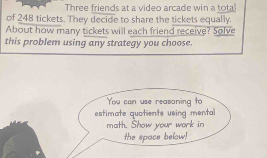 Three friends at a video arcade win a total 
of 248 tickets. They decide to share the tickets equally. 
About how many tickets will each friend receive? Solve 
this problem using any strategy you choose. 
You can use reasoning to 
estimate quotients using mental 
math. Show your work in 
the space below!