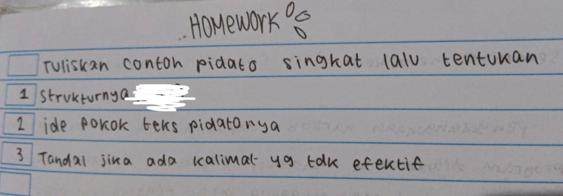 HOMework^0e 
Tuliskan contoh pidato singkat lalu tenturan 
1 strukturnya 
2 ide porok teks pidatonya 
3 Tandai jina ada kalimal- yg tak efentif