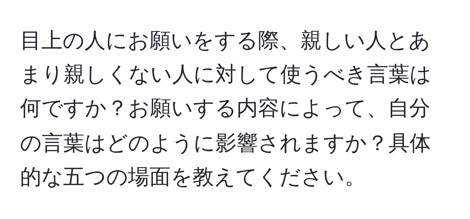 目上の人にお願いをする際、親しい人とあまり親しくない人に対して使うべき言葉は何ですか？お願いする内容によって、自分の言葉はどのように影響されますか？具体的な五つの場面を教えてください。