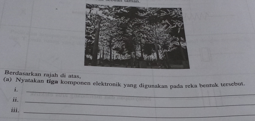 taman . 
Berdasarkan rajah di atas, 
(a) Nyatakan tiga komponen elektronik yang digunakan pada reka bentuk tersebut. 
i. 
_ 
ii. 
_ 
iii._