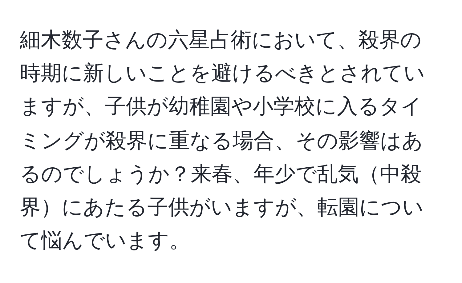 細木数子さんの六星占術において、殺界の時期に新しいことを避けるべきとされていますが、子供が幼稚園や小学校に入るタイミングが殺界に重なる場合、その影響はあるのでしょうか？来春、年少で乱気中殺界にあたる子供がいますが、転園について悩んでいます。