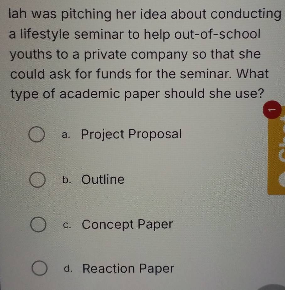 lah was pitching her idea about conducting
a lifestyle seminar to help out-of-school
youths to a private company so that she
could ask for funds for the seminar. What
type of academic paper should she use?
a. Project Proposal
b. Outline
c. Concept Paper
d. Reaction Paper